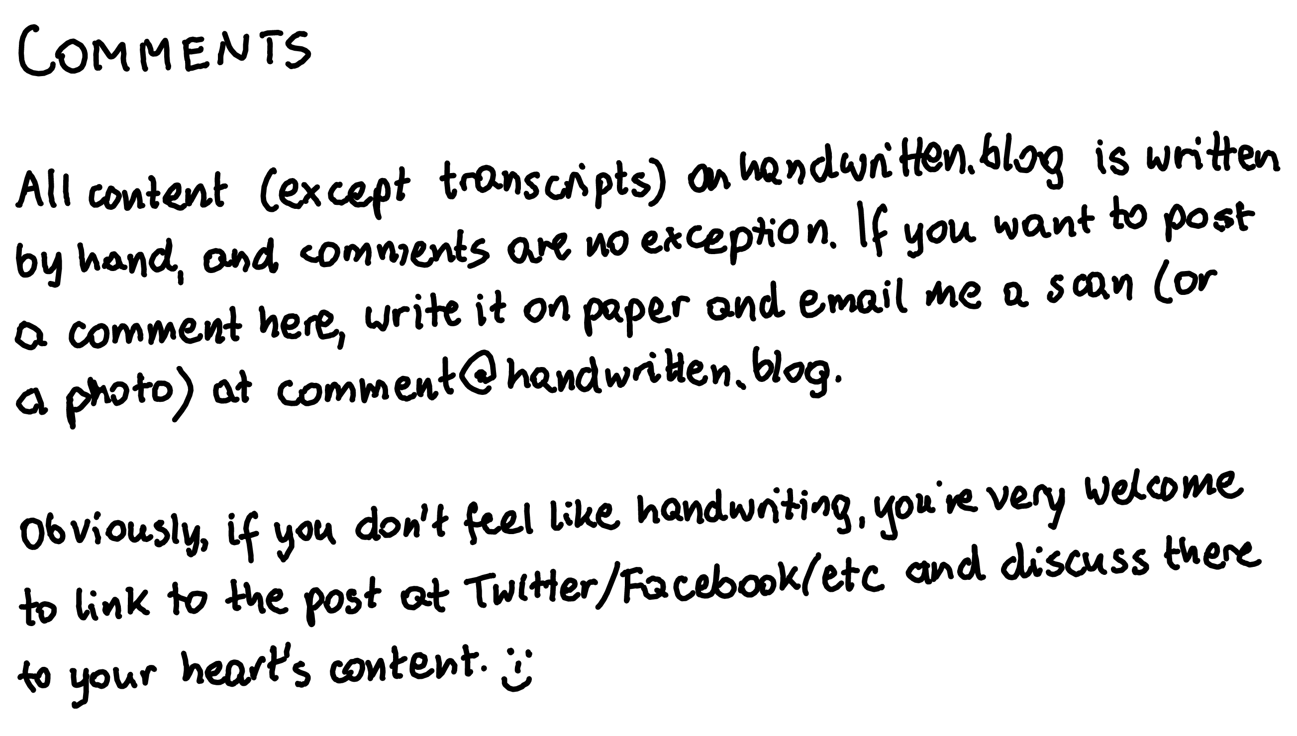 All content (except transcripts) on handwritten.blog is written by hand, and comments are no exception. If you want to post a comment here, write it on paper and email me a scan (or a photo) at comment@handwritten.blog. Obviously, if you don't feel like handwriting, you're very welcome to link to the post at Twitter/Facebook/etc and discuss there to your heart's content. 😊